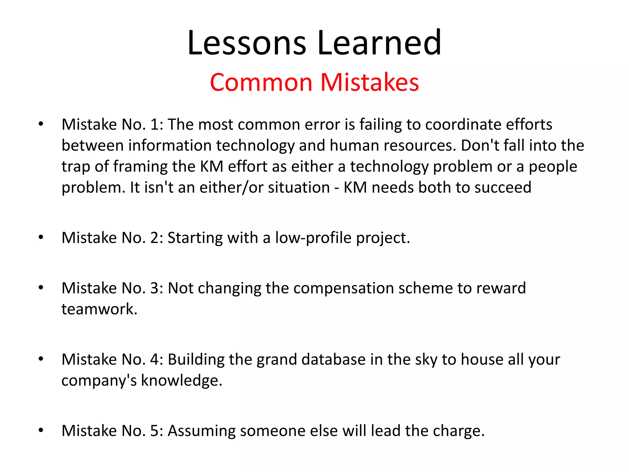 Lessons Learned
Common Mistakes
• Mistake No. 1: The most common error is failing to coordinate efforts
between information technology and human resources. Don't fall into the
trap of framing the KM effort as either a technology problem or a people
problem. It isn't an either/or situation - KM needs both to succeed
• Mistake No. 2: Starting with a low-profile project.
• Mistake No. 3: Not changing the compensation scheme to reward
teamwork.
• Mistake No. 4: Building the grand database in the sky to house all your
company's knowledge.
• Mistake No. 5: Assuming someone else will lead the charge.
 