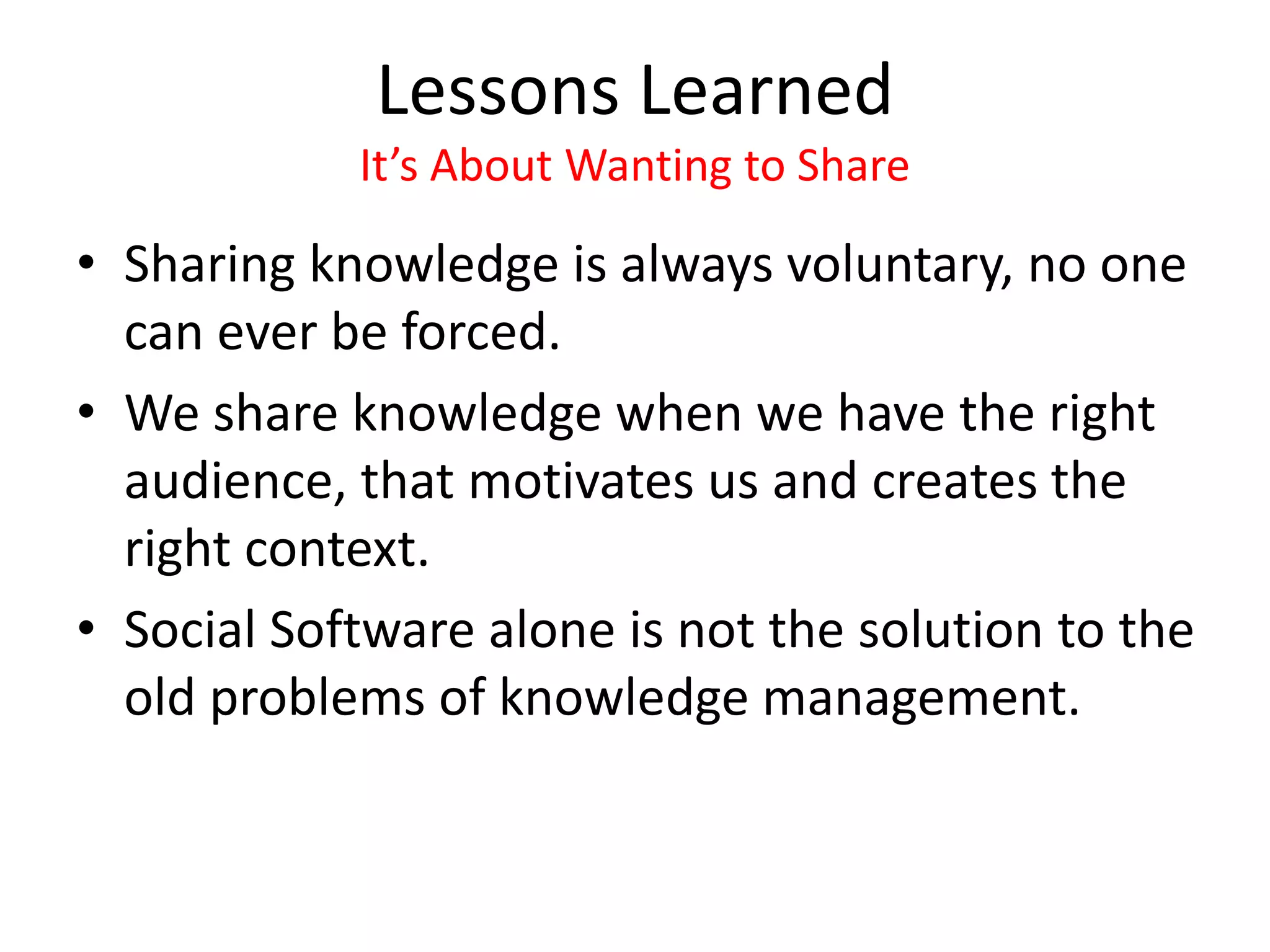 Lessons Learned
It’s About Wanting to Share
• Sharing knowledge is always voluntary, no one
can ever be forced.
• We share knowledge when we have the right
audience, that motivates us and creates the
right context.
• Social Software alone is not the solution to the
old problems of knowledge management.
 