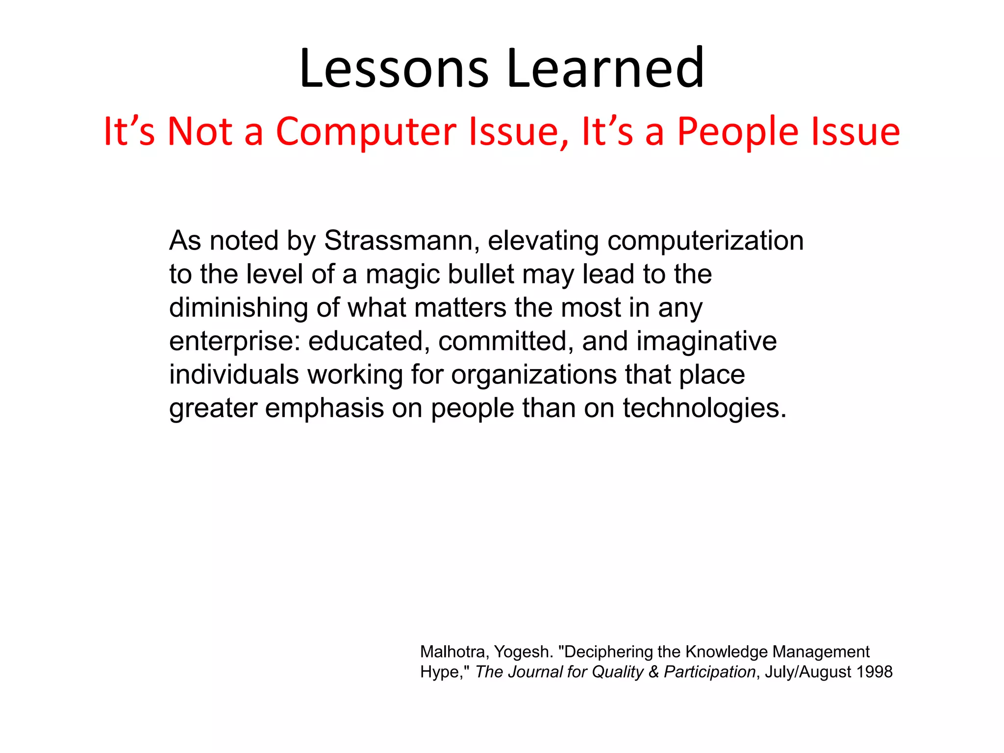 As noted by Strassmann, elevating computerization
to the level of a magic bullet may lead to the
diminishing of what matters the most in any
enterprise: educated, committed, and imaginative
individuals working for organizations that place
greater emphasis on people than on technologies.
Lessons Learned
It’s Not a Computer Issue, It’s a People Issue
Malhotra, Yogesh. "Deciphering the Knowledge Management
Hype," The Journal for Quality & Participation, July/August 1998
 