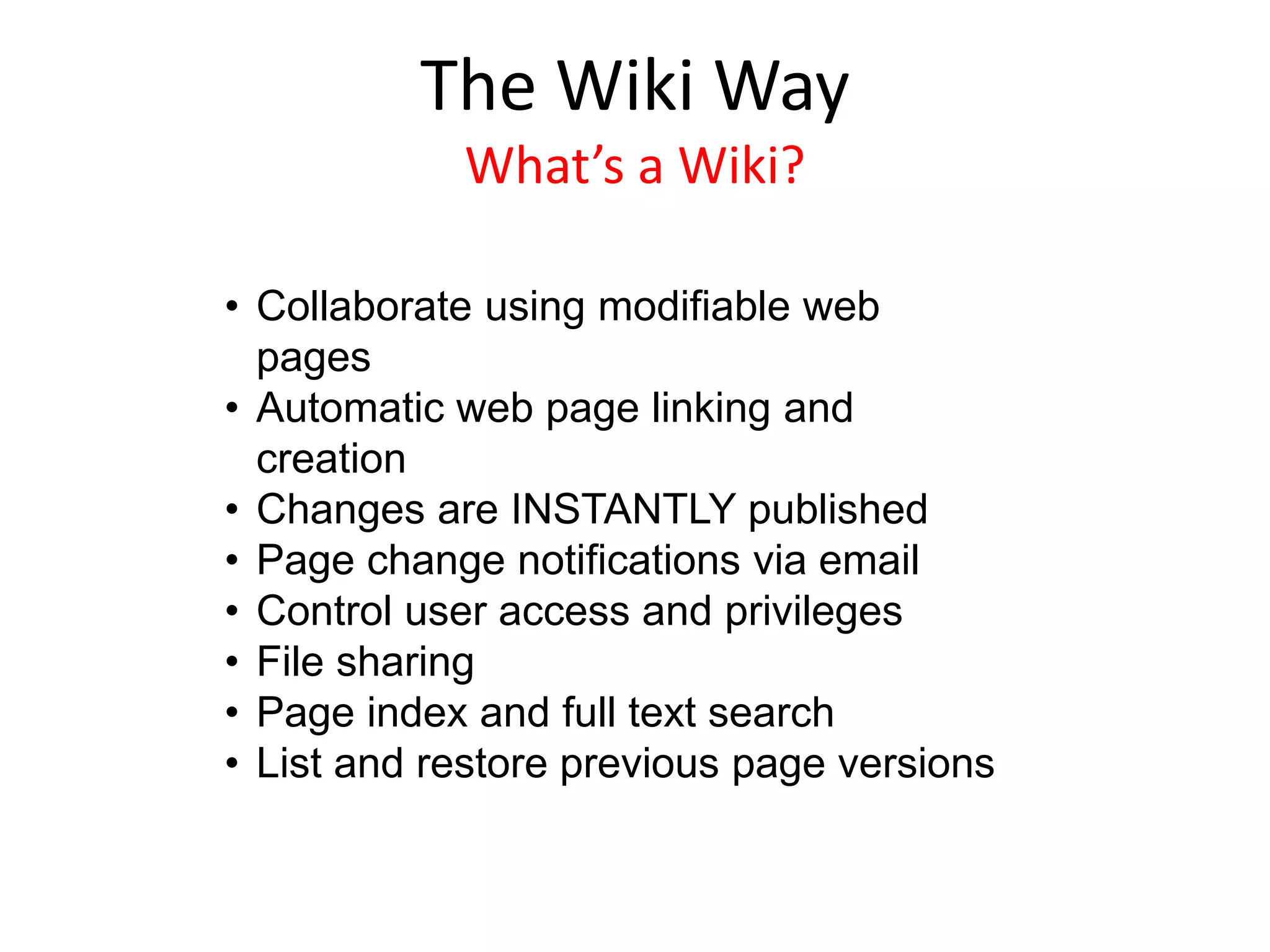 • Collaborate using modifiable web
pages
• Automatic web page linking and
creation
• Changes are INSTANTLY published
• Page change notifications via email
• Control user access and privileges
• File sharing
• Page index and full text search
• List and restore previous page versions
The Wiki Way
What’s a Wiki?
 