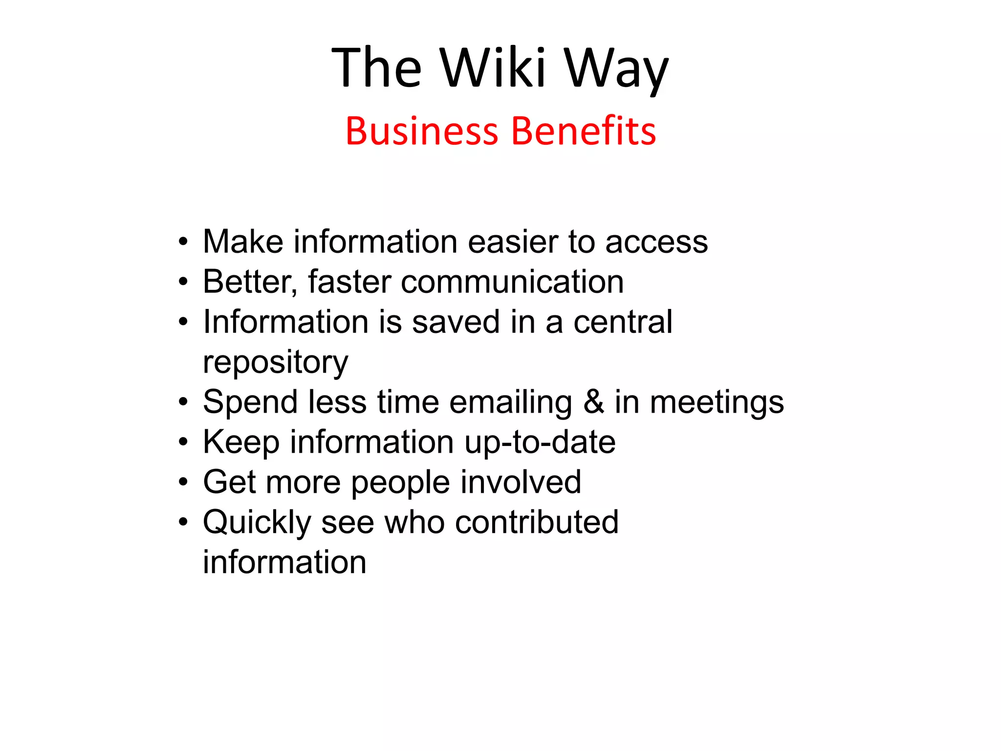 • Make information easier to access
• Better, faster communication
• Information is saved in a central
repository
• Spend less time emailing & in meetings
• Keep information up-to-date
• Get more people involved
• Quickly see who contributed
information
The Wiki Way
Business Benefits
 