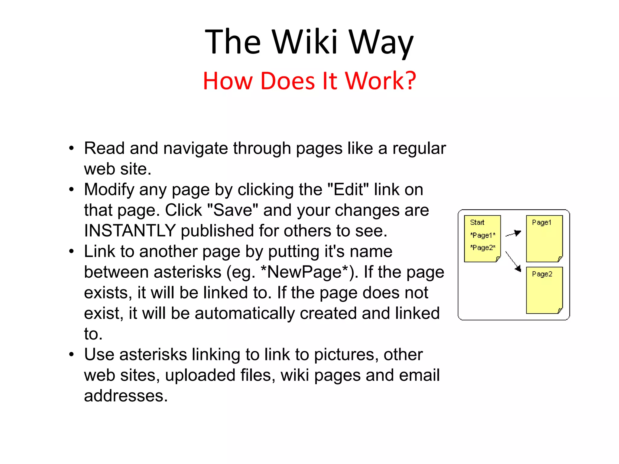 • Read and navigate through pages like a regular
web site.
• Modify any page by clicking the "Edit" link on
that page. Click "Save" and your changes are
INSTANTLY published for others to see.
• Link to another page by putting it's name
between asterisks (eg. *NewPage*). If the page
exists, it will be linked to. If the page does not
exist, it will be automatically created and linked
to.
• Use asterisks linking to link to pictures, other
web sites, uploaded files, wiki pages and email
addresses.
The Wiki Way
How Does It Work?
 