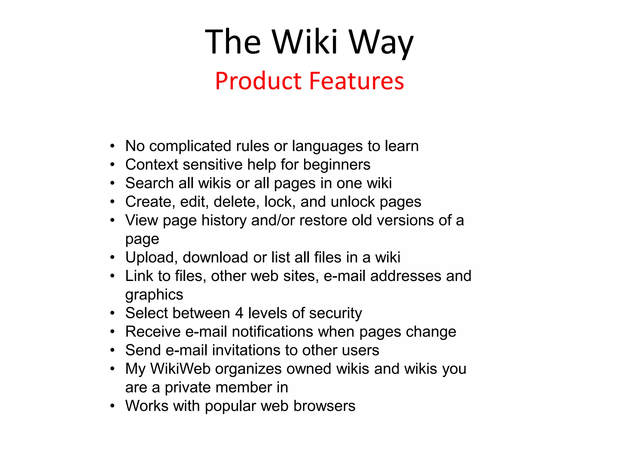 • No complicated rules or languages to learn
• Context sensitive help for beginners
• Search all wikis or all pages in one wiki
• Create, edit, delete, lock, and unlock pages
• View page history and/or restore old versions of a
page
• Upload, download or list all files in a wiki
• Link to files, other web sites, e-mail addresses and
graphics
• Select between 4 levels of security
• Receive e-mail notifications when pages change
• Send e-mail invitations to other users
• My WikiWeb organizes owned wikis and wikis you
are a private member in
• Works with popular web browsers
The Wiki Way
Product Features
 