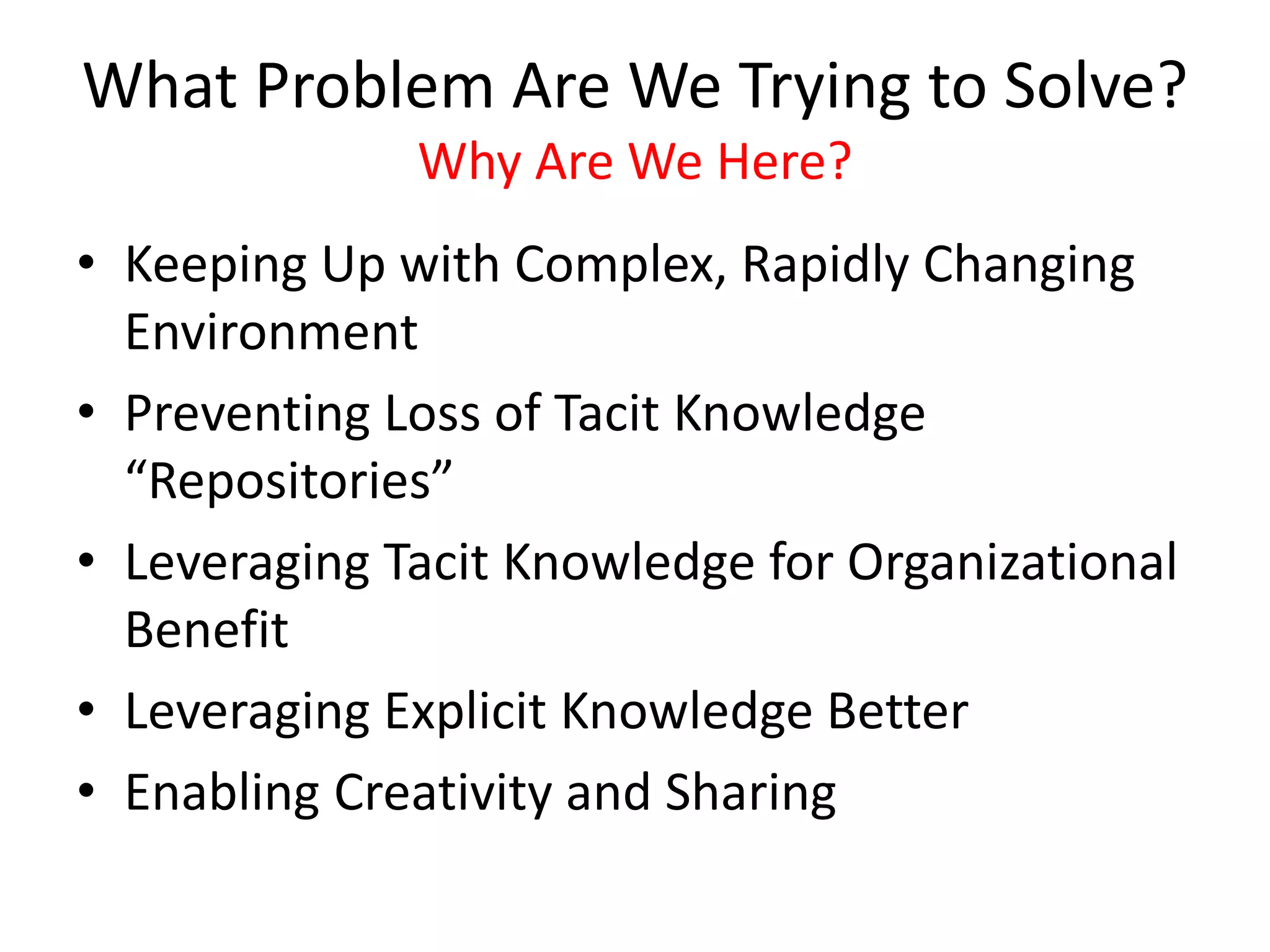 What Problem Are We Trying to Solve?
Why Are We Here?
• Keeping Up with Complex, Rapidly Changing
Environment
• Preventing Loss of Tacit Knowledge
“Repositories”
• Leveraging Tacit Knowledge for Organizational
Benefit
• Leveraging Explicit Knowledge Better
• Enabling Creativity and Sharing
 