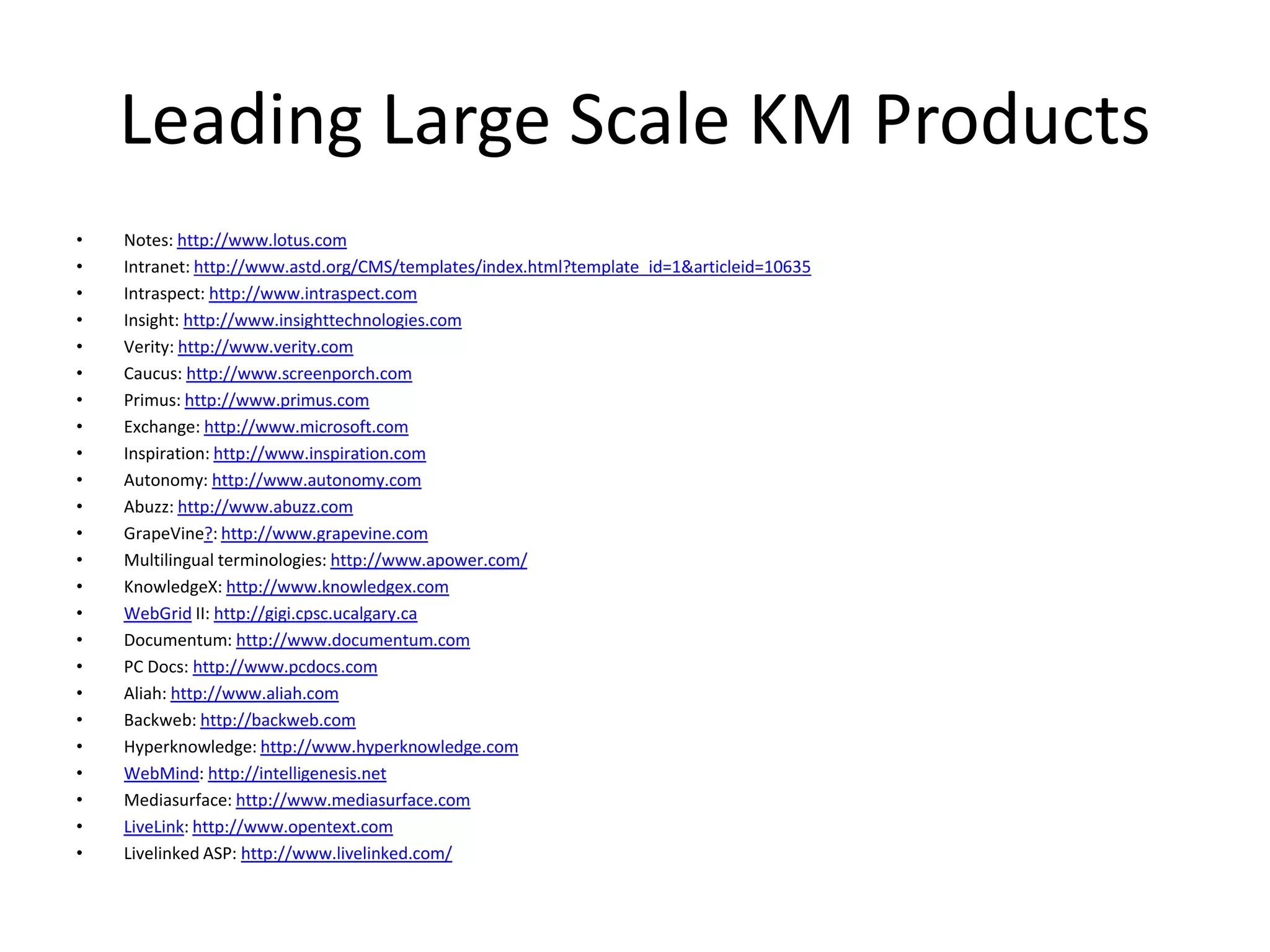Leading Large Scale KM Products
• Notes: http://www.lotus.com
• Intranet: http://www.astd.org/CMS/templates/index.html?template_id=1&articleid=10635
• Intraspect: http://www.intraspect.com
• Insight: http://www.insighttechnologies.com
• Verity: http://www.verity.com
• Caucus: http://www.screenporch.com
• Primus: http://www.primus.com
• Exchange: http://www.microsoft.com
• Inspiration: http://www.inspiration.com
• Autonomy: http://www.autonomy.com
• Abuzz: http://www.abuzz.com
• GrapeVine?: http://www.grapevine.com
• Multilingual terminologies: http://www.apower.com/
• KnowledgeX: http://www.knowledgex.com
• WebGrid II: http://gigi.cpsc.ucalgary.ca
• Documentum: http://www.documentum.com
• PC Docs: http://www.pcdocs.com
• Aliah: http://www.aliah.com
• Backweb: http://backweb.com
• Hyperknowledge: http://www.hyperknowledge.com
• WebMind: http://intelligenesis.net
• Mediasurface: http://www.mediasurface.com
• LiveLink: http://www.opentext.com
• Livelinked ASP: http://www.livelinked.com/
 