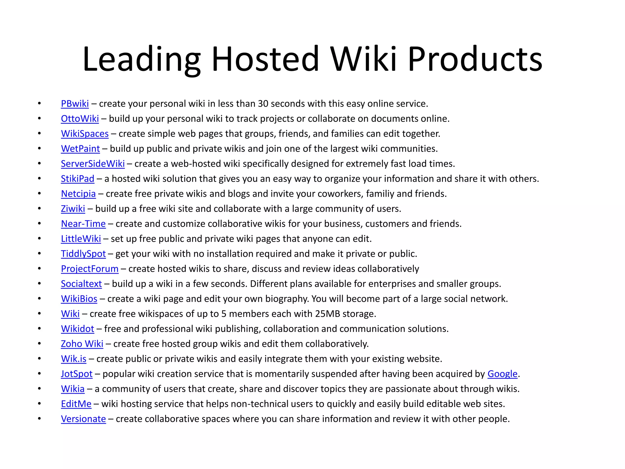 Leading Hosted Wiki Products
• PBwiki – create your personal wiki in less than 30 seconds with this easy online service.
• OttoWiki – build up your personal wiki to track projects or collaborate on documents online.
• WikiSpaces – create simple web pages that groups, friends, and families can edit together.
• WetPaint – build up public and private wikis and join one of the largest wiki communities.
• ServerSideWiki – create a web-hosted wiki specifically designed for extremely fast load times.
• StikiPad – a hosted wiki solution that gives you an easy way to organize your information and share it with others.
• Netcipia – create free private wikis and blogs and invite your coworkers, familiy and friends.
• Ziwiki – build up a free wiki site and collaborate with a large community of users.
• Near-Time – create and customize collaborative wikis for your business, customers and friends.
• LittleWiki – set up free public and private wiki pages that anyone can edit.
• TiddlySpot – get your wiki with no installation required and make it private or public.
• ProjectForum – create hosted wikis to share, discuss and review ideas collaboratively
• Socialtext – build up a wiki in a few seconds. Different plans available for enterprises and smaller groups.
• WikiBios – create a wiki page and edit your own biography. You will become part of a large social network.
• Wiki – create free wikispaces of up to 5 members each with 25MB storage.
• Wikidot – free and professional wiki publishing, collaboration and communication solutions.
• Zoho Wiki – create free hosted group wikis and edit them collaboratively.
• Wik.is – create public or private wikis and easily integrate them with your existing website.
• JotSpot – popular wiki creation service that is momentarily suspended after having been acquired by Google.
• Wikia – a community of users that create, share and discover topics they are passionate about through wikis.
• EditMe – wiki hosting service that helps non-technical users to quickly and easily build editable web sites.
• Versionate – create collaborative spaces where you can share information and review it with other people.
 