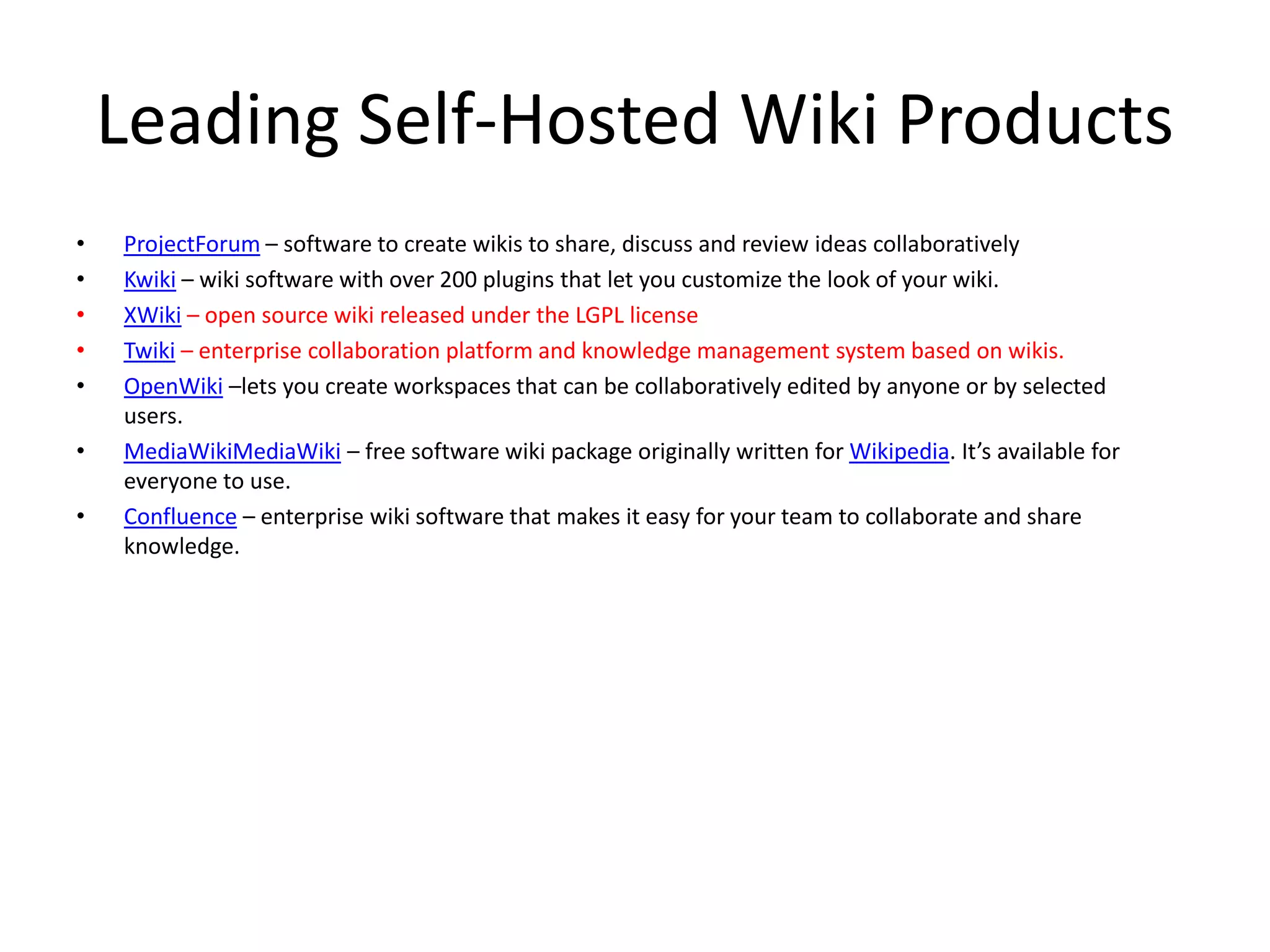 Leading Self-Hosted Wiki Products
• ProjectForum – software to create wikis to share, discuss and review ideas collaboratively
• Kwiki – wiki software with over 200 plugins that let you customize the look of your wiki.
• XWiki – open source wiki released under the LGPL license
• Twiki – enterprise collaboration platform and knowledge management system based on wikis.
• OpenWiki –lets you create workspaces that can be collaboratively edited by anyone or by selected
users.
• MediaWikiMediaWiki – free software wiki package originally written for Wikipedia. It’s available for
everyone to use.
• Confluence – enterprise wiki software that makes it easy for your team to collaborate and share
knowledge.
 
