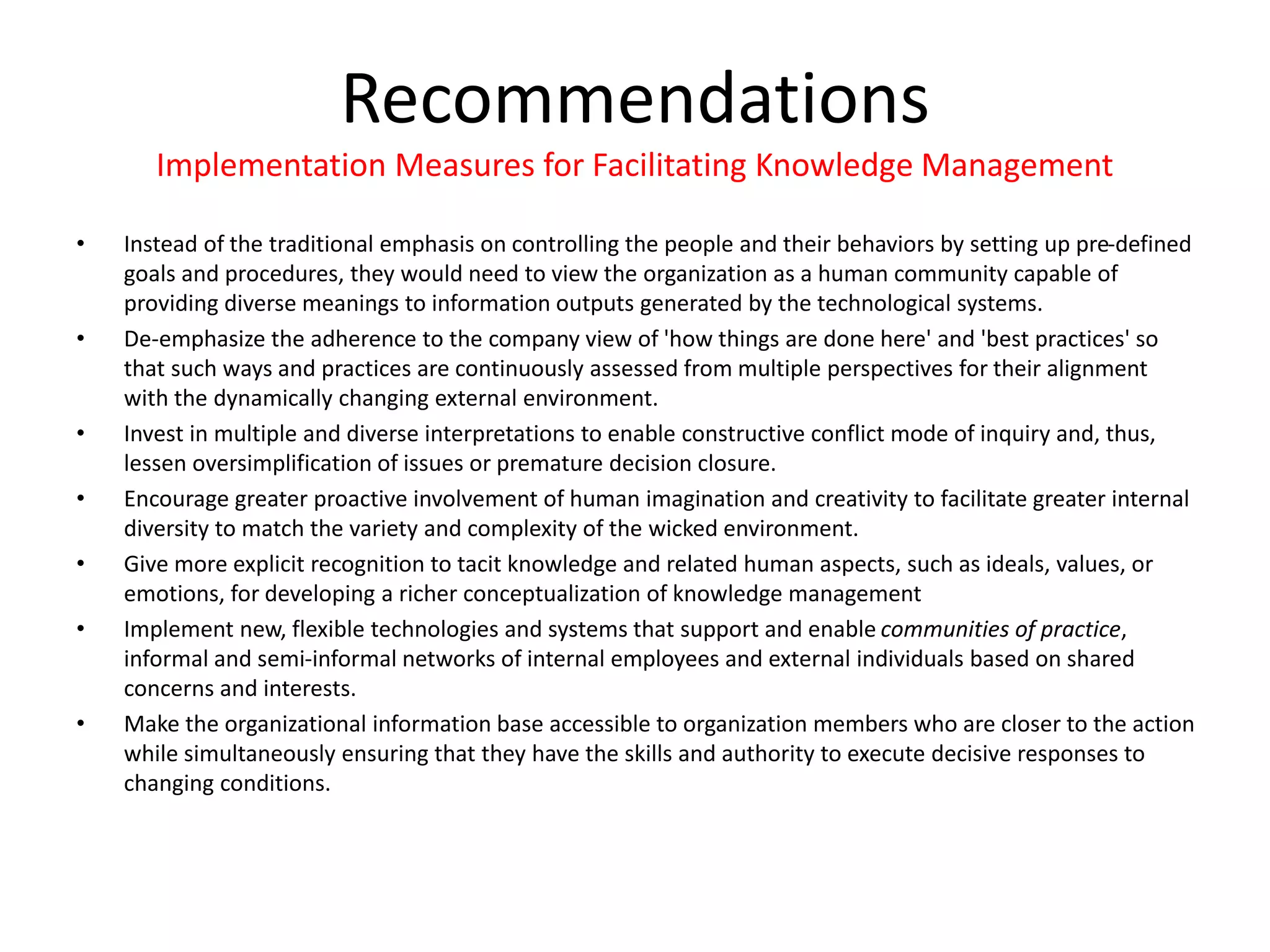 • Instead of the traditional emphasis on controlling the people and their behaviors by setting up pre-defined
goals and procedures, they would need to view the organization as a human community capable of
providing diverse meanings to information outputs generated by the technological systems.
• De-emphasize the adherence to the company view of 'how things are done here' and 'best practices' so
that such ways and practices are continuously assessed from multiple perspectives for their alignment
with the dynamically changing external environment.
• Invest in multiple and diverse interpretations to enable constructive conflict mode of inquiry and, thus,
lessen oversimplification of issues or premature decision closure.
• Encourage greater proactive involvement of human imagination and creativity to facilitate greater internal
diversity to match the variety and complexity of the wicked environment.
• Give more explicit recognition to tacit knowledge and related human aspects, such as ideals, values, or
emotions, for developing a richer conceptualization of knowledge management
• Implement new, flexible technologies and systems that support and enable communities of practice,
informal and semi-informal networks of internal employees and external individuals based on shared
concerns and interests.
• Make the organizational information base accessible to organization members who are closer to the action
while simultaneously ensuring that they have the skills and authority to execute decisive responses to
changing conditions.
Recommendations
Implementation Measures for Facilitating Knowledge Management
 