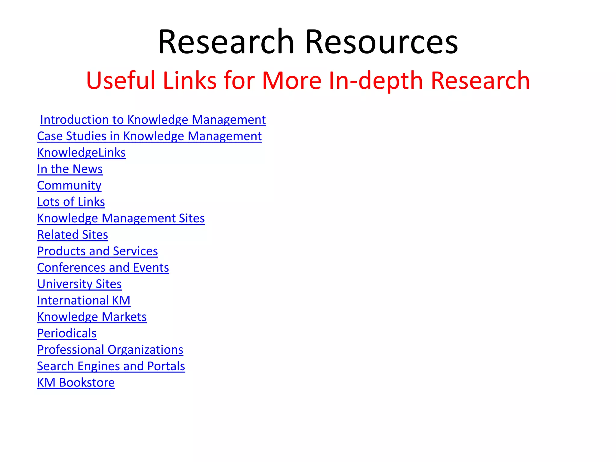 Research Resources
Useful Links for More In-depth Research
Introduction to Knowledge Management
Case Studies in Knowledge Management
KnowledgeLinks
In the News
Community
Lots of Links
Knowledge Management Sites
Related Sites
Products and Services
Conferences and Events
University Sites
International KM
Knowledge Markets
Periodicals
Professional Organizations
Search Engines and Portals
KM Bookstore
 