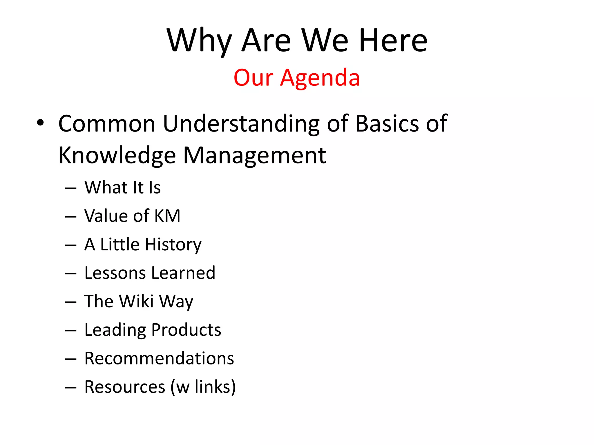 Why Are We Here
Our Agenda
• Common Understanding of Basics of
Knowledge Management
– What It Is
– Value of KM
– A Little History
– Lessons Learned
– The Wiki Way
– Leading Products
– Recommendations
– Resources (w links)
 