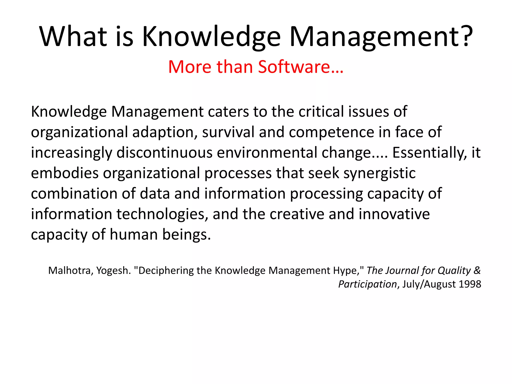 What is Knowledge Management?
More than Software…
Knowledge Management caters to the critical issues of
organizational adaption, survival and competence in face of
increasingly discontinuous environmental change.... Essentially, it
embodies organizational processes that seek synergistic
combination of data and information processing capacity of
information technologies, and the creative and innovative
capacity of human beings.
Malhotra, Yogesh. "Deciphering the Knowledge Management Hype," The Journal for Quality &
Participation, July/August 1998
 