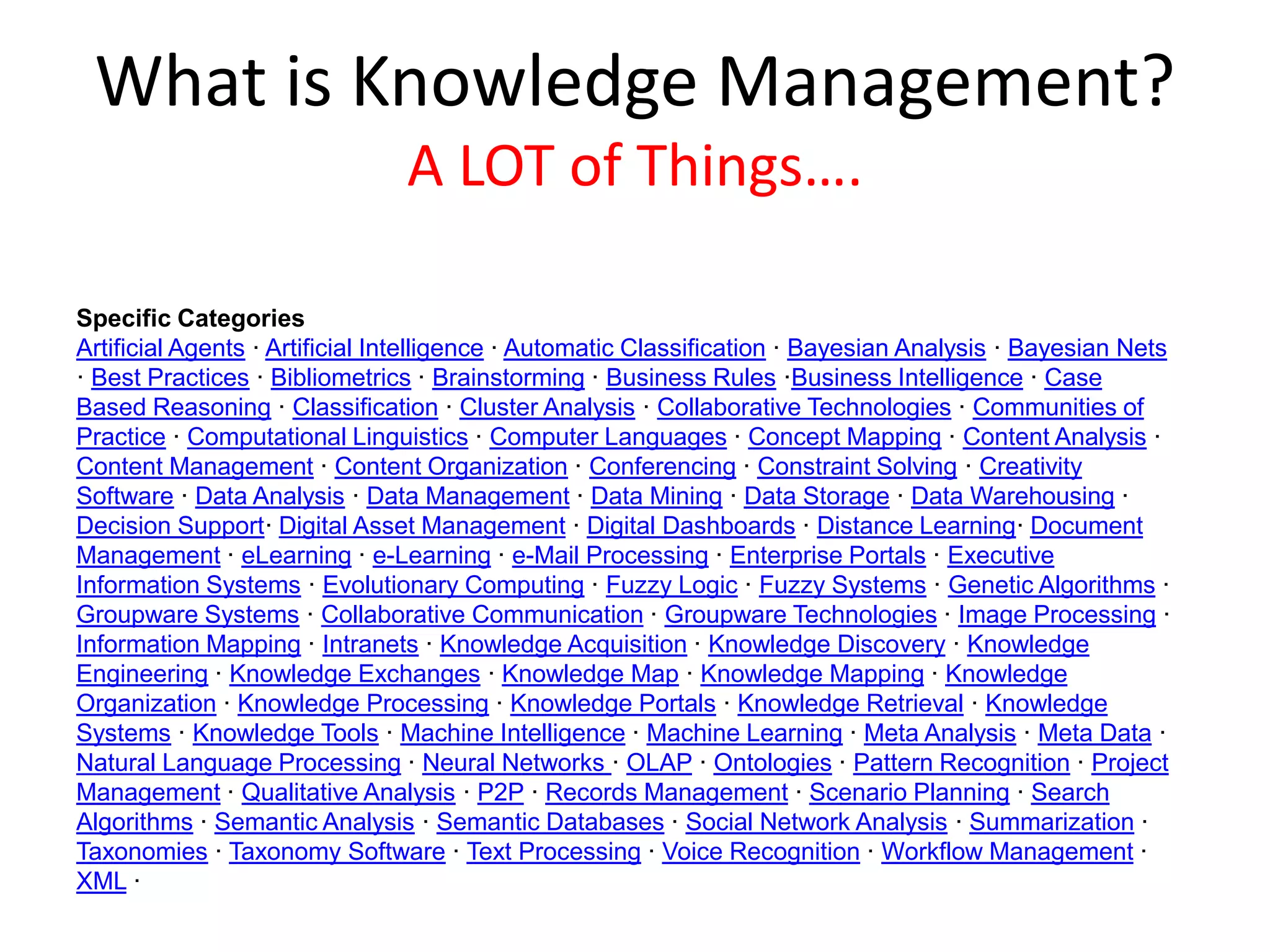 What is Knowledge Management?
A LOT of Things….
Specific Categories
Artificial Agents · Artificial Intelligence · Automatic Classification · Bayesian Analysis · Bayesian Nets
· Best Practices · Bibliometrics · Brainstorming · Business Rules ·Business Intelligence · Case
Based Reasoning · Classification · Cluster Analysis · Collaborative Technologies · Communities of
Practice · Computational Linguistics · Computer Languages · Concept Mapping · Content Analysis ·
Content Management · Content Organization · Conferencing · Constraint Solving · Creativity
Software · Data Analysis · Data Management · Data Mining · Data Storage · Data Warehousing ·
Decision Support· Digital Asset Management · Digital Dashboards · Distance Learning· Document
Management · eLearning · e-Learning · e-Mail Processing · Enterprise Portals · Executive
Information Systems · Evolutionary Computing · Fuzzy Logic · Fuzzy Systems · Genetic Algorithms ·
Groupware Systems · Collaborative Communication · Groupware Technologies · Image Processing ·
Information Mapping · Intranets · Knowledge Acquisition · Knowledge Discovery · Knowledge
Engineering · Knowledge Exchanges · Knowledge Map · Knowledge Mapping · Knowledge
Organization · Knowledge Processing · Knowledge Portals · Knowledge Retrieval · Knowledge
Systems · Knowledge Tools · Machine Intelligence · Machine Learning · Meta Analysis · Meta Data ·
Natural Language Processing · Neural Networks · OLAP · Ontologies · Pattern Recognition · Project
Management · Qualitative Analysis · P2P · Records Management · Scenario Planning · Search
Algorithms · Semantic Analysis · Semantic Databases · Social Network Analysis · Summarization ·
Taxonomies · Taxonomy Software · Text Processing · Voice Recognition · Workflow Management ·
XML ·
 