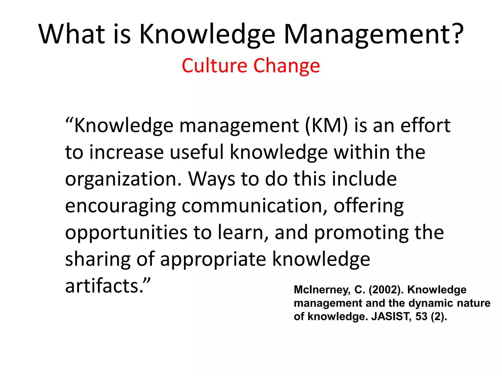 “Knowledge management (KM) is an effort
to increase useful knowledge within the
organization. Ways to do this include
encouraging communication, offering
opportunities to learn, and promoting the
sharing of appropriate knowledge
artifacts.” McInerney, C. (2002). Knowledge
management and the dynamic nature
of knowledge. JASIST, 53 (2).
What is Knowledge Management?
Culture Change
 