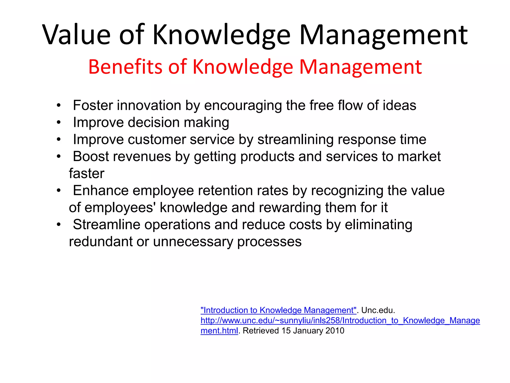 • Foster innovation by encouraging the free flow of ideas
• Improve decision making
• Improve customer service by streamlining response time
• Boost revenues by getting products and services to market
faster
• Enhance employee retention rates by recognizing the value
of employees' knowledge and rewarding them for it
• Streamline operations and reduce costs by eliminating
redundant or unnecessary processes
Value of Knowledge Management
Benefits of Knowledge Management
"Introduction to Knowledge Management". Unc.edu.
http://www.unc.edu/~sunnyliu/inls258/Introduction_to_Knowledge_Manage
ment.html. Retrieved 15 January 2010
 