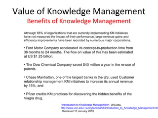 Value of Knowledge Management
    Benefits of Knowledge Management
  Although 65% of organizations that are currently implementing KM initiatives
  have not measured the impact of their performance, large revenue gains and
  efficiency improvements have been recorded by numerous major corporations.

  • Ford Motor Company accelerated its concept-to-production time from
  36 months to 24 months. The flow on value of this has been estimated
  at US $1.25 billion,

  • The Dow Chemical Company saved $40 million a year in the re-use of
  patents,

  • Chase Manhattan, one of the largest banks in the US, used Customer
  relationship management KM initiatives to increase its annual revenue
  by 15%, and

  • Pfizer credits KM practices for discovering the hidden benefits of the
  Viagra drug.
                            "Introduction to Knowledge Management". Unc.edu.
                            http://www.unc.edu/~sunnyliu/inls258/Introduction_to_Knowledge_Management.htm
                            . Retrieved 15 January 2010
 
