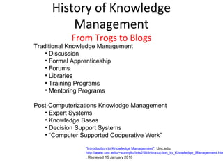 History of Knowledge
         Management
            From Trogs to Blogs
Traditional Knowledge Management
    • Discussion
    • Formal Apprenticeship
    • Forums
    • Libraries
    • Training Programs
    • Mentoring Programs

Post-Computerizations Knowledge Management
   • Expert Systems
   • Knowledge Bases
   • Decision Support Systems
   • “Computer Supported Cooperative Work”

                "Introduction to Knowledge Management". Unc.edu.
                http://www.unc.edu/~sunnyliu/inls258/Introduction_to_Knowledge_Management.htm
                . Retrieved 15 January 2010
 