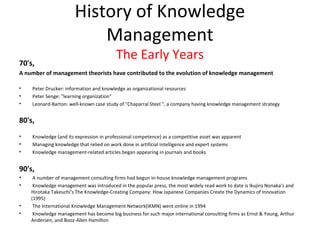 History of Knowledge
                           Management
70's,
                                         The Early Years
A number of management theorists have contributed to the evolution of knowledge management

•   Peter Drucker: information and knowledge as organizational resources
•   Peter Senge: "learning organization"
•   Leonard-Barton: well-known case study of "Chaparral Steel ", a company having knowledge management strategy


80's,
•   Knowledge (and its expression in professional competence) as a competitive asset was apparent
•   Managing knowledge that relied on work done in artificial intelligence and expert systems
•   Knowledge management-related articles began appearing in journals and books


90's,
•    A number of management consulting firms had begun in-house knowledge management programs
•    Knowledge management was introduced in the popular press, the most widely read work to date is Ikujiro Nonaka’s and
    Hirotaka Takeuchi’s The Knowledge-Creating Company: How Japanese Companies Create the Dynamics of Innovation
    (1995)
•    The International Knowledge Management Network(IKMN) went online in 1994
•    Knowledge management has become big business for such major international consulting firms as Ernst & Young, Arthur
    Andersen, and Booz-Allen Hamilton
 