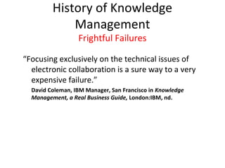History of Knowledge
             Management
                  Frightful Failures

“Focusing exclusively on the technical issues of
  electronic collaboration is a sure way to a very
  expensive failure.”
  David Coleman, IBM Manager, San Francisco in Knowledge
  Management, a Real Business Guide, London:IBM, nd.
 