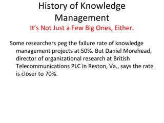 History of Knowledge
              Management
       It’s Not Just a Few Big Ones, Either.

Some researchers peg the failure rate of knowledge
  management projects at 50%. But Daniel Morehead,
  director of organizational research at British
  Telecommunications PLC in Reston, Va., says the rate
  is closer to 70%.
 