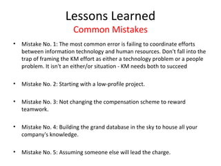 Lessons Learned
                         Common Mistakes
•   Mistake No. 1: The most common error is failing to coordinate efforts
    between information technology and human resources. Don't fall into the
    trap of framing the KM effort as either a technology problem or a people
    problem. It isn't an either/or situation - KM needs both to succeed

•   Mistake No. 2: Starting with a low-profile project.

•   Mistake No. 3: Not changing the compensation scheme to reward
    teamwork.

•   Mistake No. 4: Building the grand database in the sky to house all your
    company's knowledge.

•   Mistake No. 5: Assuming someone else will lead the charge.
 