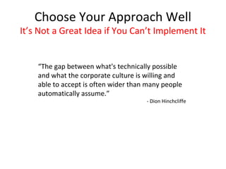 Choose Your Approach Well
It’s Not a Great Idea if You Can’t Implement It


    “The gap between what's technically possible
    and what the corporate culture is willing and
    able to accept is often wider than many people
    automatically assume.”
                                      - Dion Hinchcliffe
 