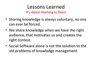 Lessons Learned
            It’s About Wanting to Share
• Sharing knowledge is always voluntary, no one
  can ever be forced.
• We share knowledge when we have the right
  audience, that motivates us and creates the
  right context.
• Social Software alone is not the solution to the
  old problems of knowledge management.
 