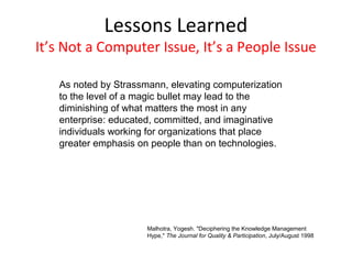 Lessons Learned
It’s Not a Computer Issue, It’s a People Issue

   As noted by Strassmann, elevating computerization
   to the level of a magic bullet may lead to the
   diminishing of what matters the most in any
   enterprise: educated, committed, and imaginative
   individuals working for organizations that place
   greater emphasis on people than on technologies.




                      Malhotra, Yogesh. "Deciphering the Knowledge Management
                      Hype," The Journal for Quality & Participation, July/August 1998
 