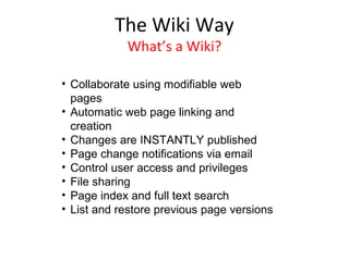 The Wiki Way
            What’s a Wiki?

• Collaborate using modifiable web
  pages
• Automatic web page linking and
  creation
• Changes are INSTANTLY published
• Page change notifications via email
• Control user access and privileges
• File sharing
• Page index and full text search
• List and restore previous page versions
 
