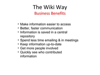 The Wiki Way
          Business Benefits

• Make information easier to access
• Better, faster communication
• Information is saved in a central
  repository
• Spend less time emailing & in meetings
• Keep information up-to-date
• Get more people involved
• Quickly see who contributed
  information
 