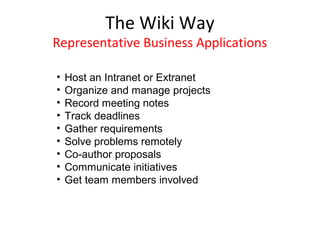 The Wiki Way
Representative Business Applications

•   Host an Intranet or Extranet
•   Organize and manage projects
•   Record meeting notes
•   Track deadlines
•   Gather requirements
•   Solve problems remotely
•   Co-author proposals
•   Communicate initiatives
•   Get team members involved
 