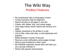 The Wiki Way
                 Product Features

•   No complicated rules or languages to learn
•   Context sensitive help for beginners
•   Search all wikis or all pages in one wiki
•   Create, edit, delete, lock, and unlock pages
•   View page history and/or restore old versions of a
    page
•   Upload, download or list all files in a wiki
•   Link to files, other web sites, e-mail addresses and
    graphics
•   Select between 4 levels of security
•   Receive e-mail notifications when pages change
•   Send e-mail invitations to other users
•   My WikiWeb organizes owned wikis and wikis you
    are a private member in
•   Works with popular web browsers
 