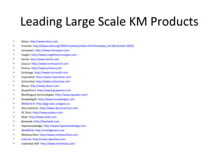 Leading Large Scale KM Products
•   Notes: http://www.lotus.com
•   Intranet: http://www.astd.org/CMS/templates/index.html?template_id=1&articleid=10635
•   Intraspect: http://www.intraspect.com
•   Insight: http://www.insighttechnologies.com
•   Verity: http://www.verity.com
•   Caucus: http://www.screenporch.com
•   Primus: http://www.primus.com
•   Exchange: http://www.microsoft.com
•   Inspiration: http://www.inspiration.com
•   Autonomy: http://www.autonomy.com
•   Abuzz: http://www.abuzz.com
•   GrapeVine?: http://www.grapevine.com
•   Multilingual terminologies: http://www.apower.com/
•   KnowledgeX: http://www.knowledgex.com
•   WebGrid II: http://gigi.cpsc.ucalgary.ca
•   Documentum: http://www.documentum.com
•   PC Docs: http://www.pcdocs.com
•   Aliah: http://www.aliah.com
•   Backweb: http://backweb.com
•   Hyperknowledge: http://www.hyperknowledge.com
•   WebMind: http://intelligenesis.net
•   Mediasurface: http://www.mediasurface.com
•   LiveLink: http://www.opentext.com
•   Livelinked ASP: http://www.livelinked.com/
 