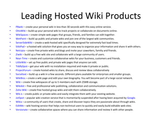 Leading Hosted Wiki Products
•   PBwiki – create your personal wiki in less than 30 seconds with this easy online service.
•   OttoWiki – build up your personal wiki to track projects or collaborate on documents online.
•   WikiSpaces – create simple web pages that groups, friends, and families can edit together.
•   WetPaint – build up public and private wikis and join one of the largest wiki communities.
•   ServerSideWiki – create a web-hosted wiki specifically designed for extremely fast load times.
•   StikiPad – a hosted wiki solution that gives you an easy way to organize your information and share it with others.
•   Netcipia – create free private wikis and blogs and invite your coworkers, familiy and friends.
•   Ziwiki – build up a free wiki site and collaborate with a large community of users.
•   Near-Time – create and customize collaborative wikis for your business, customers and friends.
•   LittleWiki – set up free public and private wiki pages that anyone can edit.
•   TiddlySpot – get your wiki with no installation required and make it private or public.
•   ProjectForum – create hosted wikis to share, discuss and review ideas collaboratively
•   Socialtext – build up a wiki in a few seconds. Different plans available for enterprises and smaller groups.
•   WikiBios – create a wiki page and edit your own biography. You will become part of a large social network.
•   Wiki – create free wikispaces of up to 5 members each with 25MB storage.
•   Wikidot – free and professional wiki publishing, collaboration and communication solutions.
•   Zoho Wiki – create free hosted group wikis and edit them collaboratively.
•   Wik.is – create public or private wikis and easily integrate them with your existing website.
•   JotSpot – popular wiki creation service that is momentarily suspended after having been acquired by Google.
•   Wikia – a community of users that create, share and discover topics they are passionate about through wikis.
•   EditMe – wiki hosting service that helps non-technical users to quickly and easily build editable web sites.
•   Versionate – create collaborative spaces where you can share information and review it with other people.
 