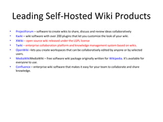 Leading Self-Hosted Wiki Products
•   ProjectForum – software to create wikis to share, discuss and review ideas collaboratively
•   Kwiki – wiki software with over 200 plugins that let you customize the look of your wiki.
•   XWiki – open source wiki released under the LGPL license
•   Twiki – enterprise collaboration platform and knowledge management system based on wikis.
•   OpenWiki –lets you create workspaces that can be collaboratively edited by anyone or by selected
    users.
•   MediaWikiMediaWiki – free software wiki package originally written for Wikipedia. It’s available for
    everyone to use.
•   Confluence – enterprise wiki software that makes it easy for your team to collaborate and share
    knowledge.
 