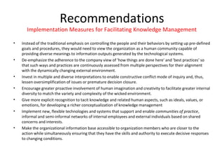 Recommendations
      Implementation Measures for Facilitating Knowledge Management

•   Instead of the traditional emphasis on controlling the people and their behaviors by setting up pre-defined
    goals and procedures, they would need to view the organization as a human community capable of
    providing diverse meanings to information outputs generated by the technological systems.
•   De-emphasize the adherence to the company view of 'how things are done here' and 'best practices' so
    that such ways and practices are continuously assessed from multiple perspectives for their alignment
    with the dynamically changing external environment.
•   Invest in multiple and diverse interpretations to enable constructive conflict mode of inquiry and, thus,
    lessen oversimplification of issues or premature decision closure.
•   Encourage greater proactive involvement of human imagination and creativity to facilitate greater internal
    diversity to match the variety and complexity of the wicked environment.
•   Give more explicit recognition to tacit knowledge and related human aspects, such as ideals, values, or
    emotions, for developing a richer conceptualization of knowledge management
•   Implement new, flexible technologies and systems that support and enable communities of practice,
    informal and semi-informal networks of internal employees and external individuals based on shared
    concerns and interests.
•   Make the organizational information base accessible to organization members who are closer to the
    action while simultaneously ensuring that they have the skills and authority to execute decisive responses
    to changing conditions.
 