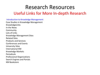Research Resources
       Useful Links for More In-depth Research
 Introduction to Knowledge Management
Case Studies in Knowledge Management
KnowledgeLinks
In the News
Community
Lots of Links
Knowledge Management Sites
Related Sites
Products and Services
Conferences and Events
University Sites
International KM
Knowledge Markets
Periodicals
Professional Organizations
Search Engines and Portals
KM Bookstore
 