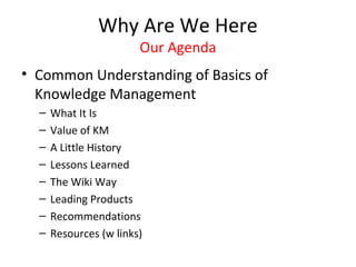 Why Are We Here
                        Our Agenda
• Common Understanding of Basics of
  Knowledge Management
  –   What It Is
  –   Value of KM
  –   A Little History
  –   Lessons Learned
  –   The Wiki Way
  –   Leading Products
  –   Recommendations
  –   Resources (w links)
 