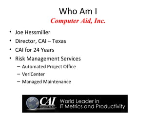 Who Am I
                  Computer Aid, Inc.
•   Joe Hessmiller
•   Director, CAI – Texas
•   CAI for 24 Years
•   Risk Management Services
    – Automated Project Office
    – VeriCenter
    – Managed Maintenance
 