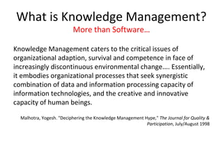 What is Knowledge Management?
                          More than Software…

Knowledge Management caters to the critical issues of
organizational adaption, survival and competence in face of
increasingly discontinuous environmental change.... Essentially,
it embodies organizational processes that seek synergistic
combination of data and information processing capacity of
information technologies, and the creative and innovative
capacity of human beings.
  Malhotra, Yogesh. "Deciphering the Knowledge Management Hype," The Journal for Quality &
                                                           Participation, July/August 1998
 