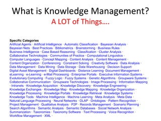 What is Knowledge Management?
                             A LOT of Things….

Specific Categories
Artificial Agents · Artificial Intelligence · Automatic Classification · Bayesian Analysis ·
Bayesian Nets · Best Practices · Bibliometrics · Brainstorming · Business Rules ·
Business Intelligence · Case Based Reasoning · Classification · Cluster Analysis ·
Collaborative Technologies · Communities of Practice · Computational Linguistics ·
Computer Languages · Concept Mapping · Content Analysis · Content Management ·
Content Organization · Conferencing · Constraint Solving · Creativity Software · Data Analysis ·
Data Management · Data Mining · Data Storage · Data Warehousing · Decision Support·
Digital Asset Management · Digital Dashboards · Distance Learning· Document Management ·
eLearning · e-Learning · e-Mail Processing · Enterprise Portals · Executive Information Systems ·
Evolutionary Computing · Fuzzy Logic · Fuzzy Systems · Genetic Algorithms · Groupware Systems ·
Collaborative Communication · Groupware Technologies · Image Processing · Information Mapping
· Intranets · Knowledge Acquisition · Knowledge Discovery · Knowledge Engineering ·
Knowledge Exchanges · Knowledge Map · Knowledge Mapping · Knowledge Organization ·
Knowledge Processing · Knowledge Portals · Knowledge Retrieval · Knowledge Systems ·
Knowledge Tools · Machine Intelligence · Machine Learning · Meta Analysis · Meta Data ·
Natural Language Processing · Neural Networks · OLAP · Ontologies · Pattern Recognition ·
Project Management · Qualitative Analysis · P2P · Records Management · Scenario Planning ·
Search Algorithms · Semantic Analysis · Semantic Databases · Social Network Analysis ·
Summarization · Taxonomies · Taxonomy Software · Text Processing · Voice Recognition ·
Workflow Management · XML ·
 