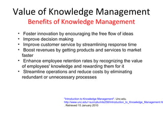Value of Knowledge Management
     Benefits of Knowledge Management
 •  Foster innovation by encouraging the free flow of ideas
 •  Improve decision making
 •  Improve customer service by streamlining response time
 •  Boost revenues by getting products and services to market
   faster
 • Enhance employee retention rates by recognizing the value
   of employees' knowledge and rewarding them for it
 • Streamline operations and reduce costs by eliminating
   redundant or unnecessary processes



                       "Introduction to Knowledge Management". Unc.edu.
                       http://www.unc.edu/~sunnyliu/inls258/Introduction_to_Knowledge_Management.ht
                       . Retrieved 15 January 2010
 
