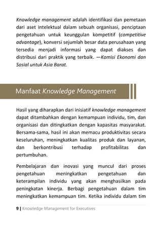 9 | Knowledge Management for Executives
Knowledge management adalah identifikasi dan pemetaan
dari aset intelektual dalam sebuah organisasi, penciptaan
pengetahuan untuk keunggulan kompetitif (competitive
advantage), konversi sejumlah besar data perusahaan yang
tersedia menjadi informasi yang dapat diakses dan
distribusi dari praktik yang terbaik. ―Komisi Ekonomi dan
Sosial untuk Asia Barat.
Hasil yang diharapkan dari inisiatif knowledge management
dapat ditambahkan dengan kemampuan individu, tim, dan
organisasi dan ditingkatkan dengan kapasitas masyarakat.
Bersama-sama, hasil ini akan memacu produktivitas secara
keseluruhan, meningkatkan kualitas produk dan layanan,
dan berkontribusi terhadap profitabilitas dan
pertumbuhan.
Pembelajaran dan inovasi yang muncul dari proses
pengetahuan meningkatkan pengetahuan dan
keterampilan individu yang akan menghasilkan pada
peningkatan kinerja. Berbagi pengetahuan dalam tim
meningkatkan kemampuan tim. Ketika individu dalam tim
Manfaat Knowledge Management
 