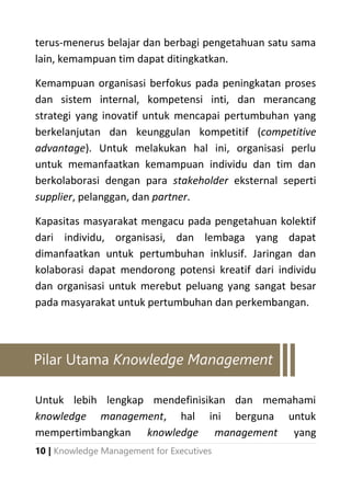 10 | Knowledge Management for Executives
terus-menerus belajar dan berbagi pengetahuan satu sama
lain, kemampuan tim dapat ditingkatkan.
Kemampuan organisasi berfokus pada peningkatan proses
dan sistem internal, kompetensi inti, dan merancang
strategi yang inovatif untuk mencapai pertumbuhan yang
berkelanjutan dan keunggulan kompetitif (competitive
advantage). Untuk melakukan hal ini, organisasi perlu
untuk memanfaatkan kemampuan individu dan tim dan
berkolaborasi dengan para stakeholder eksternal seperti
supplier, pelanggan, dan partner.
Kapasitas masyarakat mengacu pada pengetahuan kolektif
dari individu, organisasi, dan lembaga yang dapat
dimanfaatkan untuk pertumbuhan inklusif. Jaringan dan
kolaborasi dapat mendorong potensi kreatif dari individu
dan organisasi untuk merebut peluang yang sangat besar
pada masyarakat untuk pertumbuhan dan perkembangan.
Untuk lebih lengkap mendefinisikan dan memahami
knowledge management, hal ini berguna untuk
mempertimbangkan knowledge management yang
Pilar Utama Knowledge Management
 