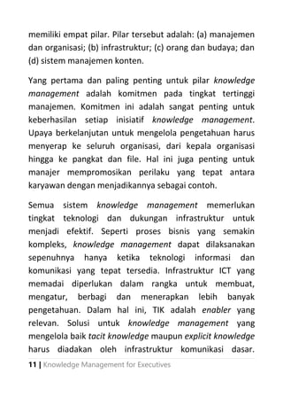 11 | Knowledge Management for Executives
memiliki empat pilar. Pilar tersebut adalah: (a) manajemen
dan organisasi; (b) infrastruktur; (c) orang dan budaya; dan
(d) sistem manajemen konten.
Yang pertama dan paling penting untuk pilar knowledge
management adalah komitmen pada tingkat tertinggi
manajemen. Komitmen ini adalah sangat penting untuk
keberhasilan setiap inisiatif knowledge management.
Upaya berkelanjutan untuk mengelola pengetahuan harus
menyerap ke seluruh organisasi, dari kepala organisasi
hingga ke pangkat dan file. Hal ini juga penting untuk
manajer mempromosikan perilaku yang tepat antara
karyawan dengan menjadikannya sebagai contoh.
Semua sistem knowledge management memerlukan
tingkat teknologi dan dukungan infrastruktur untuk
menjadi efektif. Seperti proses bisnis yang semakin
kompleks, knowledge management dapat dilaksanakan
sepenuhnya hanya ketika teknologi informasi dan
komunikasi yang tepat tersedia. Infrastruktur ICT yang
memadai diperlukan dalam rangka untuk membuat,
mengatur, berbagi dan menerapkan lebih banyak
pengetahuan. Dalam hal ini, TIK adalah enabler yang
relevan. Solusi untuk knowledge management yang
mengelola baik tacit knowledge maupun explicit knowledge
harus diadakan oleh infrastruktur komunikasi dasar.
 