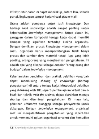 12 | Knowledge Management for Executives
Infrastruktur dasar ini dapat mencakup, antara lain, sebuah
portal, lingkungan tempat kerja virtual atau e-mail.
Orang adalah pembawa untuk tacit knowledge. Dan
berbagi tacit knowledge adalah sangat penting untuk
keberhasilan knowledge management. Untuk alasan ini,
gangguan dalam komposisi tenaga kerja dapat memiliki
dampak yang signifikan terhadap kinerja organisasi.
Dengan demikian, proses knowledge management dalam
suatu organisasi harus memperhitungkan tidak hanya
proses dan sumber daya material tetapi juga yang lebih
penting, orang-orang yang menghasilkan pengetahuan. Ini
adalah apa yang dikenal sebagai enabler "orang-orang dan
budaya" dalam knowledge management.
Keberlanjutan pendidikan dan praktek pelatihan yang baik
dapat mendukung sharing of knowledge (berbagi
pengetahuan) di antara tenaga kerja. Metodologi pelatihan
yang didukung oleh TIK, seperti pembelajaran virtual dan e-
book dan teknik train-the-trainer, dapat diarahkan menuju
sharing dan diseminasi pengetahuan. Di masa lalu,
pelatihan umumnya dianggap sebagai persyaratan untuk
dukungan. Dengan knowledge management, organisasi
saat ini mengidentifikasi pengetahuan yang diperlukan
untuk memenuhi tujuan organisasi tertentu dan kemudian
 