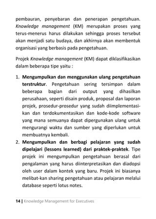 14 | Knowledge Management for Executives
pembauran, penyebaran dan penerapan pengetahuan.
Knowledge management (KM) merupakan proses yang
terus-menerus harus dilakukan sehingga proses tersebut
akan menjadi satu budaya, dan akhirnya akan membentuk
organisasi yang berbasis pada pengetahuan.
Projek Knowledge management (KM) dapat diklasifikasikan
dalam beberapa tipe yaitu :
1. Mengumpulkan dan menggunakan ulang pengetahuan
terstruktur. Pengetahuan sering tersimpan dalam
beberapa bagian dari output yang dihasilkan
perusahaan, seperti disain produk, proposal dan laporan
projek, prosedur-prosedur yang sudah diimplementasi-
kan dan terdokumentasikan dan kode-kode software
yang mana semuanya dapat dipergunakan ulang untuk
mengurangi waktu dan sumber yang diperlukan untuk
membuatnya kembali.
2. Mengumpulkan dan berbagi pelajaran yang sudah
dipelajari (lessons learned) dari praktek-praktek. Tipe
projek ini mengumpulkan pengetahuan berasal dari
pengalaman yang harus diinterpretasikan dan diadopsi
oleh user dalam kontek yang baru. Projek ini biasanya
melibat-kan sharing pengetahuan atau pelajaran melalui
database seperti lotus notes.
 