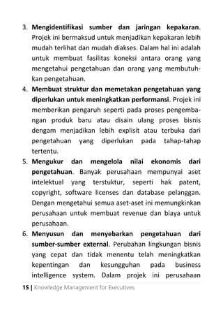 15 | Knowledge Management for Executives
3. Mengidentifikasi sumber dan jaringan kepakaran.
Projek ini bermaksud untuk menjadikan kepakaran lebih
mudah terlihat dan mudah diakses. Dalam hal ini adalah
untuk membuat fasilitas koneksi antara orang yang
mengetahui pengetahuan dan orang yang membutuh-
kan pengetahuan.
4. Membuat struktur dan memetakan pengetahuan yang
diperlukan untuk meningkatkan performansi. Projek ini
memberikan pengaruh seperti pada proses pengemba-
ngan produk baru atau disain ulang proses bisnis
dengam menjadikan lebih explisit atau terbuka dari
pengetahuan yang diperlukan pada tahap-tahap
tertentu.
5. Mengukur dan mengelola nilai ekonomis dari
pengetahuan. Banyak perusahaan mempunyai aset
intelektual yang terstuktur, seperti hak patent,
copyright, software licenses dan database pelanggan.
Dengan mengetahui semua aset-aset ini memungkinkan
perusahaan untuk membuat revenue dan biaya untuk
perusahaan.
6. Menyusun dan menyebarkan pengetahuan dari
sumber-sumber external. Perubahan lingkungan bisnis
yang cepat dan tidak menentu telah meningkatkan
kepentingan dan kesungguhan pada business
intelligence system. Dalam projek ini perusahaan
 