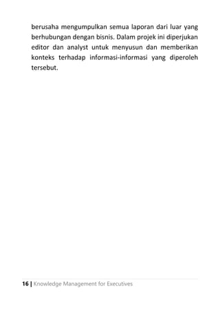 16 | Knowledge Management for Executives
berusaha mengumpulkan semua laporan dari luar yang
berhubungan dengan bisnis. Dalam projek ini diperjukan
editor dan analyst untuk menyusun dan memberikan
konteks terhadap informasi-informasi yang diperoleh
tersebut.
 