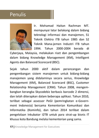 17 | Knowledge Management for Executives
Ir. Mohamad Haitan Rachman MT.
mempunyai latar belakang dalam bidang
teknologi informasi dan manajemen, S1
Teknik Elektro ITB tahun 1985 dan S2
Teknik Mana-jemen Industri ITB tahun
1994. Tahun 2000-2004 berada di
Cyberjaya, Malaysia, melakukan riset dan pengembangan
dalam bidang Knowledge Management (KM), Intelligent
Agents dan Balanced Scorecard (BSC).
Sejak tahun 2000 aktif dalam perancangan dan
pengembangan sistem manajemen untuk bidang-bidang
manajemen yang didalaminya secara serius, Knowledge
Management (KM), Balanced Scorecard (BSC), Customer
Relationship Management (CRM). Tahun 2008, mengem-
bangkan kerangka Skycodebiz berbasis barcode 2 dimensi,
dan telah diterapkan dalam beberapa aplikasi. Tahun 2010,
terlibat sebagai assessor PeGI (pemringkatan e-Govern-
ment Indonesia) bersama Kementerian Komunikasi dan
Informatika (Kominfo), dan tahun 2014 terlibat dalam
pengelolaan Inkubator I2TB untuk para strat-up bisnis IT
khusus kota Bandung melalui kementerian yang sama.
Penulis
 