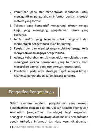 3 | Knowledge Management for Executives
2. Penurunan pada staf menciptakan kebutuhan untuk
menggantikan pengetahuan informal dengan metode-
metode yang formal.
3. Tekanan yang kompetitif mengurangi ukuran tenaga
kerja yang memegang pengetahuan bisnis yang
berharga.
4. Jumlah waktu yang tersedia untuk mengalami dan
memperoleh pengetahuan telah berkurang.
5. Pensiun dini dan meningkatnya mobilitas tenaga kerja
menyebabkan hilangnya pengetahuan.
6. Adanya kebutuhan untuk mengelola kompleksitas yang
meningkat karena perusahaan yang beroperasi kecil
merupakan operasi yang sumbernya transnasional.
7. Perubahan pada arah strategis dapat mengakibatkan
hilangnya pengetahuan dalam bidang tertentu.
Dalam ekonomi modern, pengetahuan yang mampu
dimanfaatkan dengan baik merupakan sebuah keunggulan
kompetitif (competitive advantage) bagi organisasi.
Keunggulan kompetitif ini diwujudkan melalui pemanfaatan
penuh terhadap informasi dan data yang digabungkan
Pengertian Pengetahuan
 